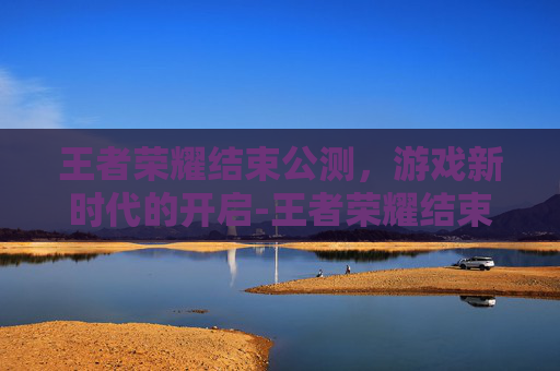 王者荣耀结束公测，游戏新时代的开启-王者荣耀结束公测了吗