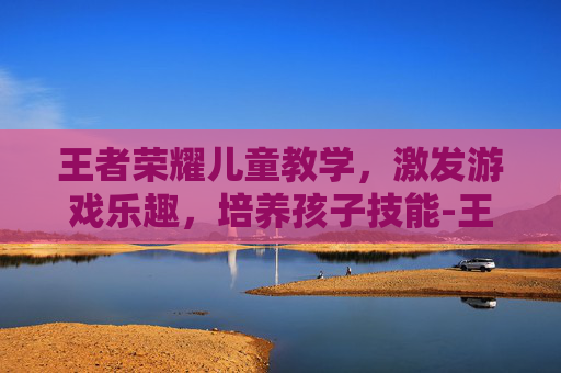 王者荣耀儿童教学,激发游戏乐趣,培养孩子技能-王者荣耀儿童教学怎么开 王者荣耀儿童教学,激发游戏乐趣,培养孩子技能-王者荣耀儿童教学怎么开