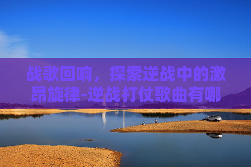 战歌回响,探索逆战中的激昂旋律-逆战打仗歌曲有哪些 战歌回响,探索逆战中的激昂旋律-逆战打仗歌曲有哪些