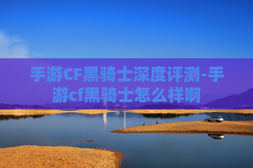 手游CF黑骑士深度评测-手游cf黑骑士怎么样啊 手游CF黑骑士深度评测-手游cf黑骑士怎么样啊