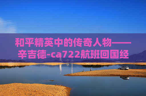 和平精英中的传奇人物——辛吉德-ca722航班回国经过 和平精英中的传奇人物——辛吉德-ca722航班回国经过