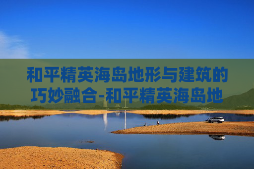 和平精英海岛地形与建筑的巧妙融合-和平精英海岛地图房子 和平精英海岛地形与建筑的巧妙融合-和平精英海岛地图房子