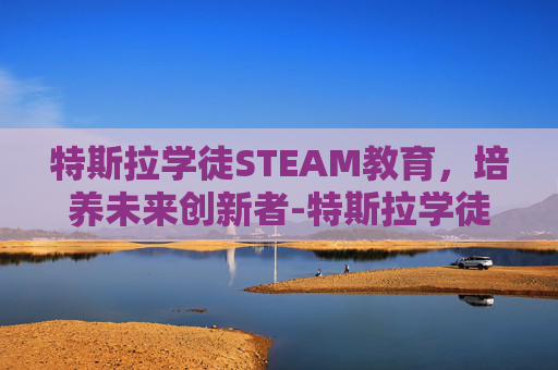 特斯拉学徒STEAM教育,培养未来创新者-特斯拉学徒2 特斯拉学徒STEAM教育,培养未来创新者-特斯拉学徒2