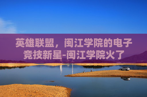 英雄联盟,闽江学院的电子竞技新星-闽江学院火了 英雄联盟,闽江学院的电子竞技新星-闽江学院火了