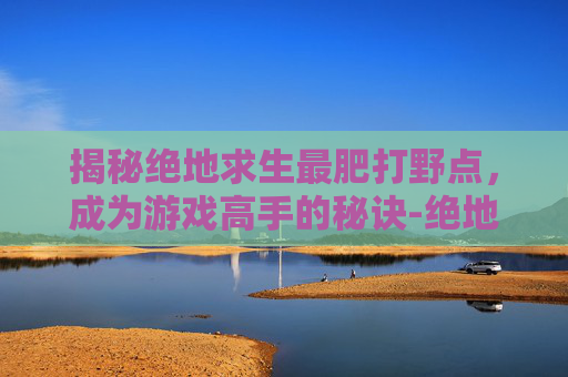 揭秘绝地求生最肥打野点，成为游戏高手的秘诀-绝地求生打野点大全