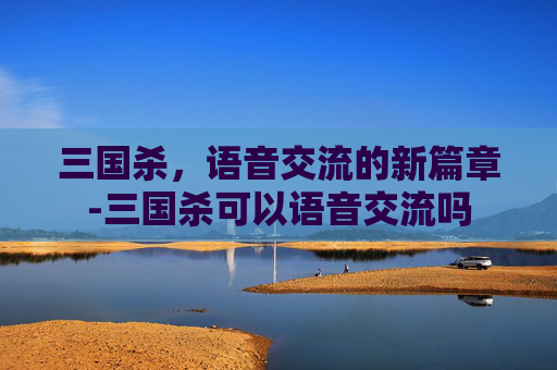 三国杀,语音交流的新篇章-三国杀可以语音交流吗 三国杀,语音交流的新篇章-三国杀可以语音交流吗