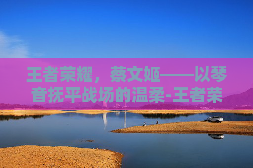 王者荣耀,蔡文姬——以琴音抚平战场的温柔-王者荣耀-蔡文姬澜 王者荣耀,蔡文姬——以琴音抚平战场的温柔-王者荣耀-蔡文姬澜