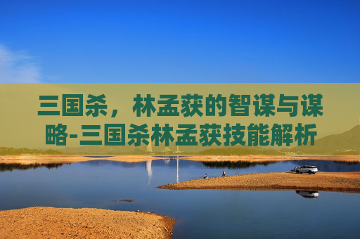 三国杀,林孟获的智谋与谋略-三国杀林孟获技能解析 三国杀,林孟获的智谋与谋略-三国杀林孟获技能解析