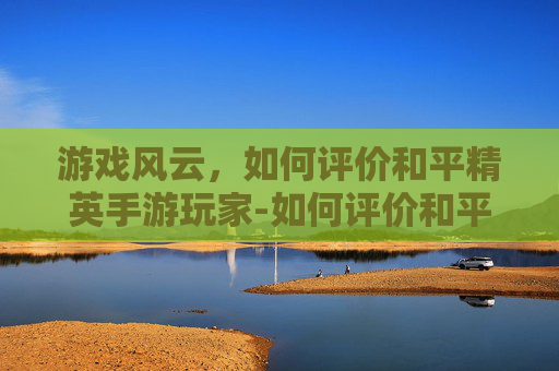 游戏风云,如何评价和平精英手游玩家-如何评价和平精英手游玩家 游戏风云,如何评价和平精英手游玩家-如何评价和平精英手游玩家