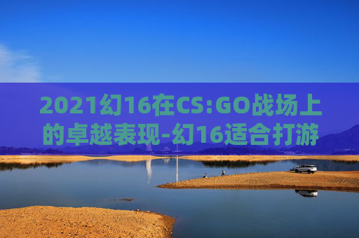 2021幻16在CS:GO战场上的卓越表现-幻16适合打游戏吗 2021幻16在CS:GO战场上的卓越表现-幻16适合打游戏吗