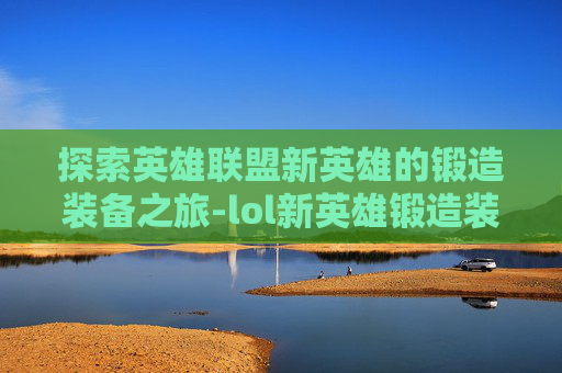 探索英雄联盟新英雄的锻造装备之旅-lol新英雄锻造装备有哪些 探索英雄联盟新英雄的锻造装备之旅-lol新英雄锻造装备有哪些