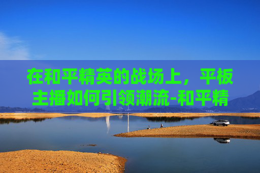在和平精英的战场上,平板主播如何引领潮流-和平精英平板主播键位 在和平精英的战场上,平板主播如何引领潮流-和平精英平板主播键位