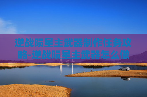 逆战陨星主武器制作任务攻略-逆战陨星主武器怎么做任务啊