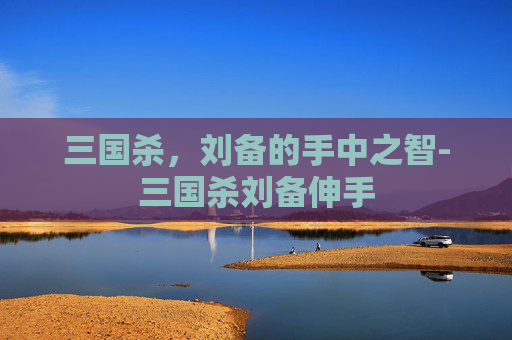 三国杀,刘备的手中之智-三国杀刘备伸手 三国杀,刘备的手中之智-三国杀刘备伸手