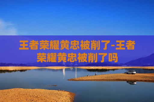 王者荣耀黄忠被削了-王者荣耀黄忠被削了吗