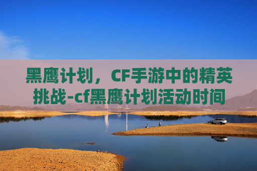 黑鹰计划,CF手游中的精英挑战-cf黑鹰计划活动时间表 黑鹰计划,CF手游中的精英挑战-cf黑鹰计划活动时间表