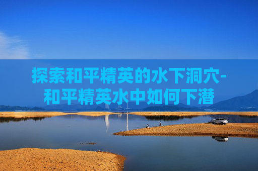 探索和平精英的水下洞穴-和平精英水中如何下潜 探索和平精英的水下洞穴-和平精英水中如何下潜