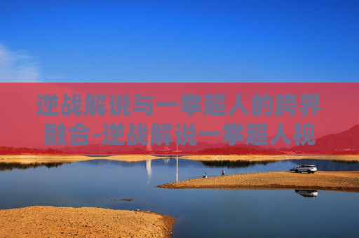 逆战解说与一拳超人的跨界融合-逆战解说一拳超人视频 逆战解说与一拳超人的跨界融合-逆战解说一拳超人视频