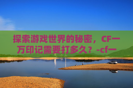 探索游戏世界的秘密，CF一万印记需要打多久？-cf一万cf点多少钱