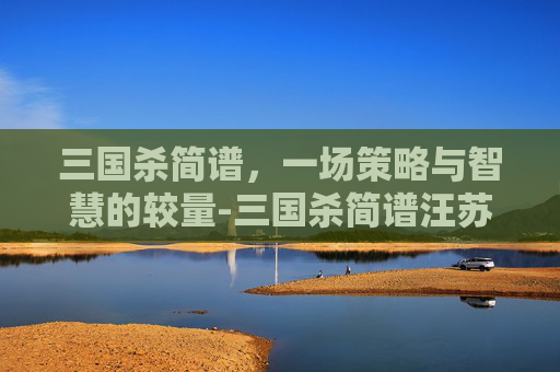三国杀简谱,一场策略与智慧的较量-三国杀简谱汪苏泷 三国杀简谱,一场策略与智慧的较量-三国杀简谱汪苏泷