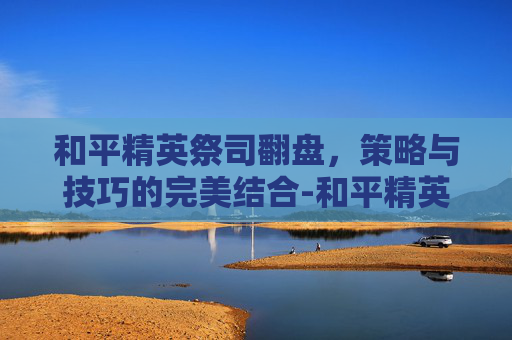 和平精英祭司翻盘,策略与技巧的完美结合-和平精英祭司翻盘视频 和平精英祭司翻盘,策略与技巧的完美结合-和平精英祭司翻盘视频