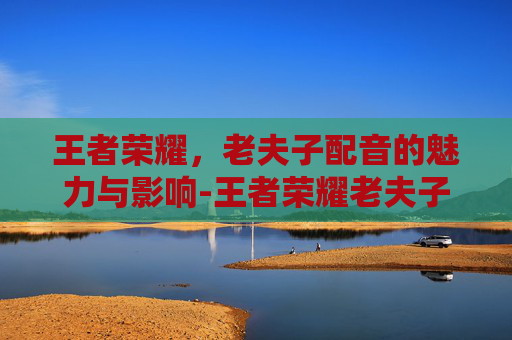 王者荣耀,老夫子配音的魅力与影响-王者荣耀老夫子配音演员 王者荣耀,老夫子配音的魅力与影响-王者荣耀老夫子配音演员
