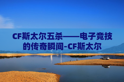 CF斯太尔五杀——电子竞技的传奇瞬间-CF斯太尔 CF斯太尔五杀——电子竞技的传奇瞬间-CF斯太尔