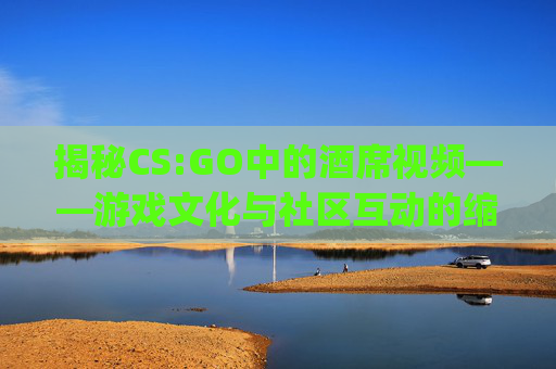揭秘CS:GO中的酒席视频——游戏文化与社区互动的缩影-csgo比赛精彩视频 揭秘CS:GO中的酒席视频——游戏文化与社区互动的缩影-csgo比赛精彩视频