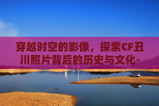 穿越时空的影像,探索CF丑川照片背后的历史与文化- 穿越时空的影像,探索CF丑川照片背后的历史与文化-