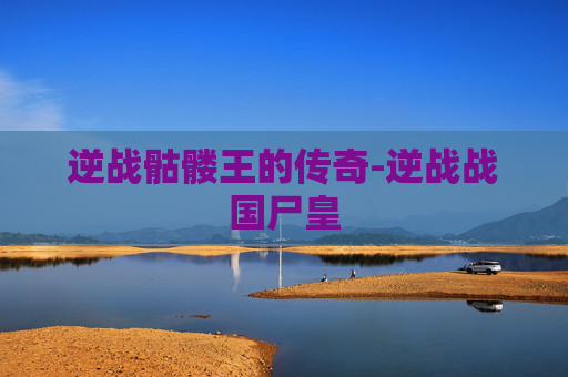 逆战骷髅王的传奇-逆战战国尸皇 逆战骷髅王的传奇-逆战战国尸皇