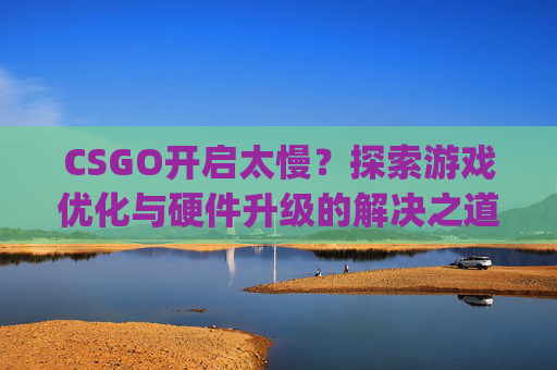 CSGO开启太慢?探索游戏优化与硬件升级的解决之道-csgo启动慢 CSGO开启太慢?探索游戏优化与硬件升级的解决之道-csgo启动慢