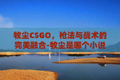 牧尘CSGO,枪法与战术的完美融合-牧尘是哪个小说主角 牧尘CSGO,枪法与战术的完美融合-牧尘是哪个小说主角