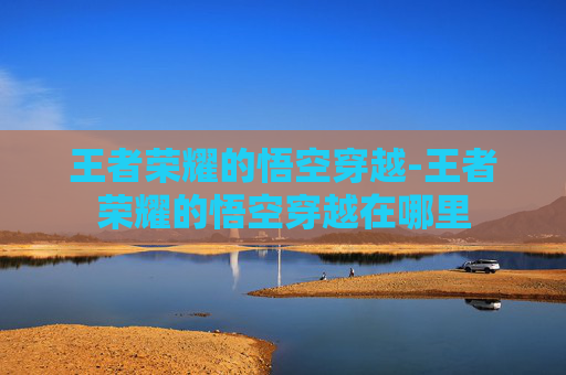 王者荣耀的悟空穿越-王者荣耀的悟空穿越在哪里 王者荣耀的悟空穿越-王者荣耀的悟空穿越在哪里