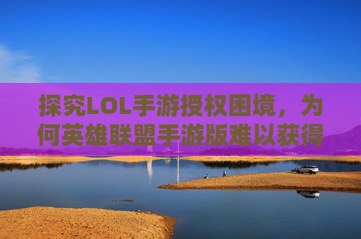 探究LOL手游授权困境，为何英雄联盟手游版难以获得官方授权-lol手游怎么不授权登录