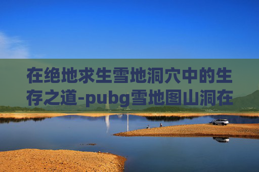 在绝地求生雪地洞穴中的生存之道-pubg雪地图山洞在哪里