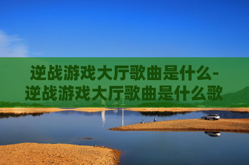 逆战游戏大厅歌曲是什么-逆战游戏大厅歌曲是什么歌 逆战游戏大厅歌曲是什么-逆战游戏大厅歌曲是什么歌