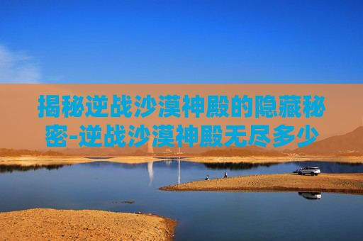 揭秘逆战沙漠神殿的隐藏秘密-逆战沙漠神殿无尽多少关 揭秘逆战沙漠神殿的隐藏秘密-逆战沙漠神殿无尽多少关