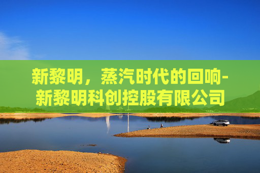 新黎明,蒸汽时代的回响-新黎明科创控股有限公司 新黎明,蒸汽时代的回响-新黎明科创控股有限公司