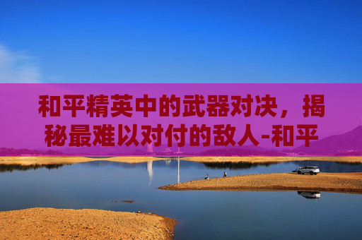 和平精英中的武器对决,揭秘最难以对付的敌人-和平精英哪个武器最怕敌人攻击 和平精英中的武器对决,揭秘最难以对付的敌人-和平精英哪个武器最怕敌人攻击