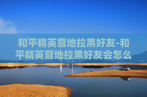 和平精英营地拉黑好友-和平精英营地拉黑好友会怎么样 和平精英营地拉黑好友-和平精英营地拉黑好友会怎么样