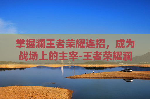 掌握澜王者荣耀连招,成为战场上的主宰-王者荣耀澜的连招 掌握澜王者荣耀连招,成为战场上的主宰-王者荣耀澜的连招