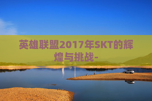 英雄联盟2017年SKT的辉煌与挑战- 英雄联盟2017年SKT的辉煌与挑战-