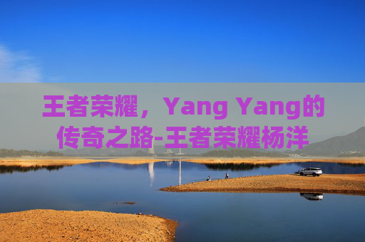 王者荣耀,Yang Yang的传奇之路-王者荣耀杨洋 王者荣耀,Yang Yang的传奇之路-王者荣耀杨洋