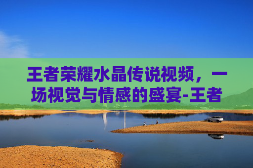 王者荣耀水晶传说视频,一场视觉与情感的盛宴-王者荣耀水晶传说视频教学 王者荣耀水晶传说视频,一场视觉与情感的盛宴-王者荣耀水晶传说视频教学