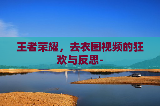 王者荣耀,去衣图视频的狂欢与反思- 王者荣耀,去衣图视频的狂欢与反思-
