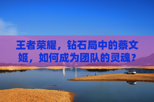王者荣耀,钻石局中的蔡文姬,如何成为团队的灵魂?-王者荣耀钻石局蔡文姬怎么玩 王者荣耀,钻石局中的蔡文姬,如何成为团队的灵魂?-王者荣耀钻石局蔡文姬怎么玩