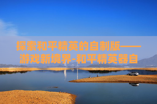 探索和平精英的自制版——游戏新境界-和平精英器自制版下载