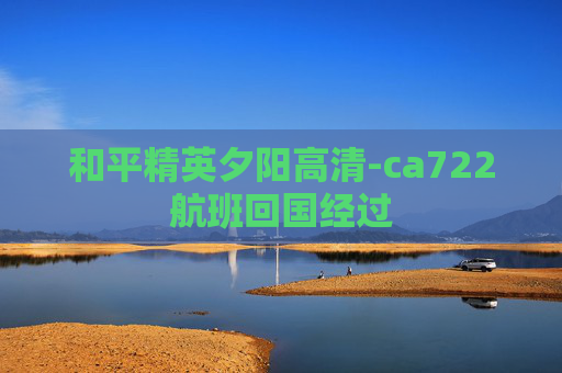 和平精英夕阳高清-ca722航班回国经过