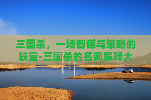 三国杀,一场智谋与策略的较量-三国杀的名词解释大全 三国杀,一场智谋与策略的较量-三国杀的名词解释大全