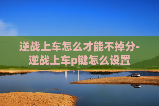 逆战上车怎么才能不掉分-逆战上车p键怎么设置 逆战上车怎么才能不掉分-逆战上车p键怎么设置